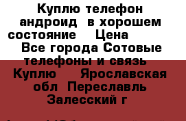Куплю телефон андроид, в хорошем состояние  › Цена ­ 1 000 - Все города Сотовые телефоны и связь » Куплю   . Ярославская обл.,Переславль-Залесский г.